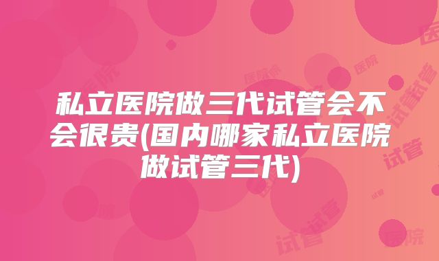 私立医院做三代试管会不会很贵(国内哪家私立医院做试管三代)