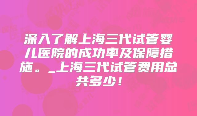 深入了解上海三代试管婴儿医院的成功率及保障措施。_上海三代试管费用总共多少！