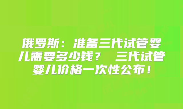 俄罗斯:准备三代试管婴儿需要多少钱? 三代试管婴儿价格一次性公布!