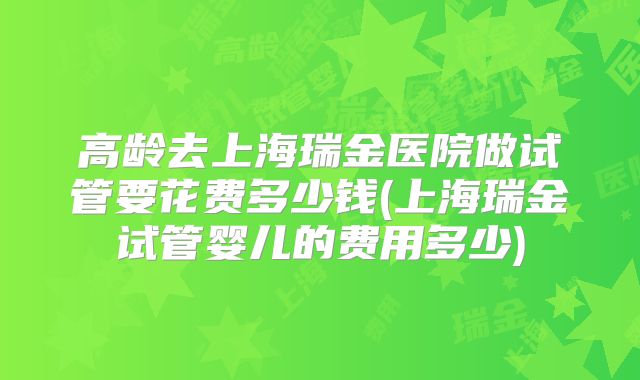 高龄去上海瑞金医院做试管要花费多少钱(上海瑞金试管婴儿的费用多少)