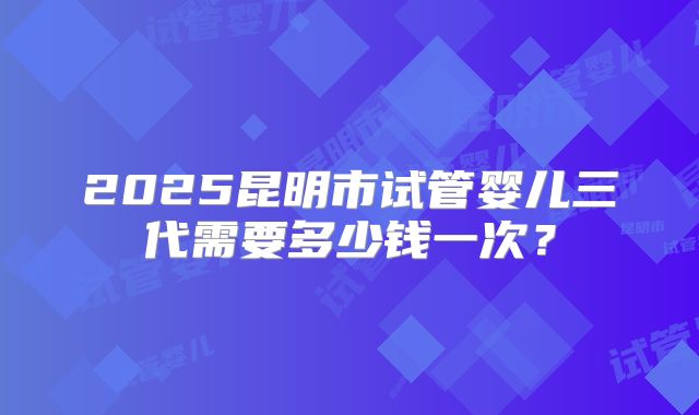 2025昆明市试管婴儿三代需要多少钱一次？