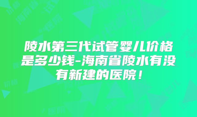 陵水第三代试管婴儿价格是多少钱-海南省陵水有没有新建的医院！