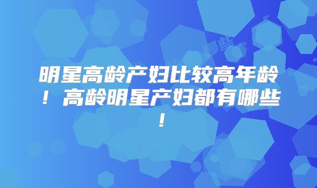 明星高龄产妇比较高年龄！高龄明星产妇都有哪些！