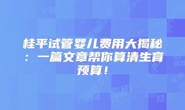 桂平试管婴儿费用大揭秘：一篇文章帮你算清生育预算！