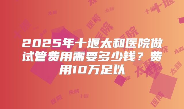 2025年十堰太和医院做试管费用需要多少钱?费用10万足以