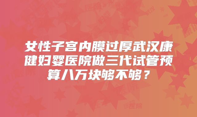 女性子宫内膜过厚武汉康健妇婴医院做三代试管预算八万块够不够?