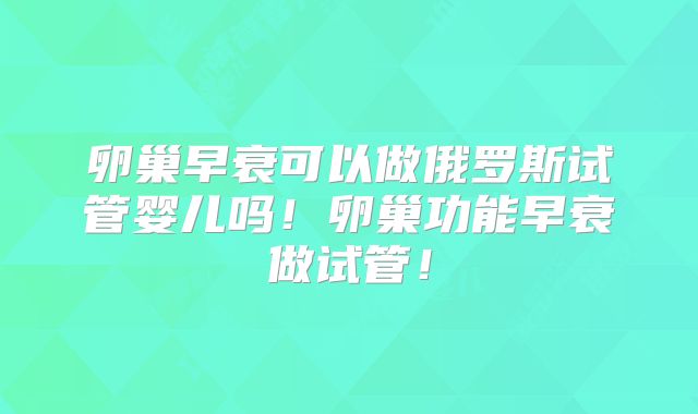 卵巢早衰可以做俄罗斯试管婴儿吗！卵巢功能早衰做试管！