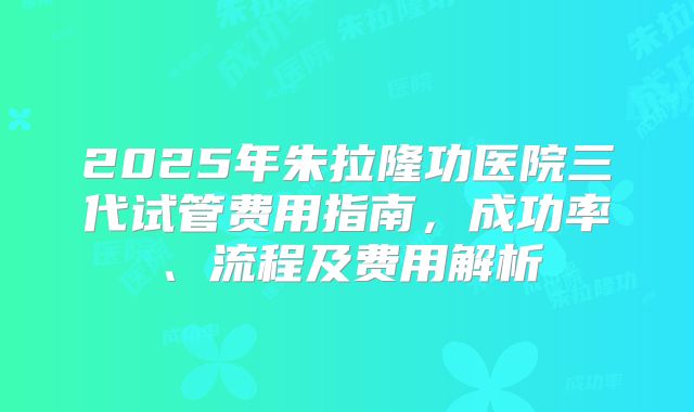 2025年朱拉隆功医院三代试管费用指南，成功率、流程及费用解析