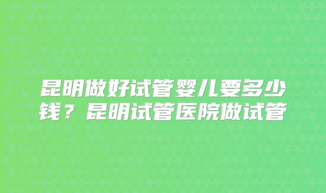 昆明做好试管婴儿要多少钱？昆明试管医院做试管