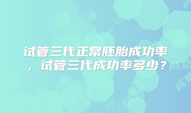 试管三代正常胚胎成功率,试管三代成功率多少?