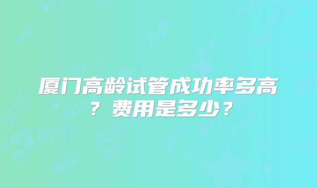 厦门高龄试管成功率多高?费用是多少?