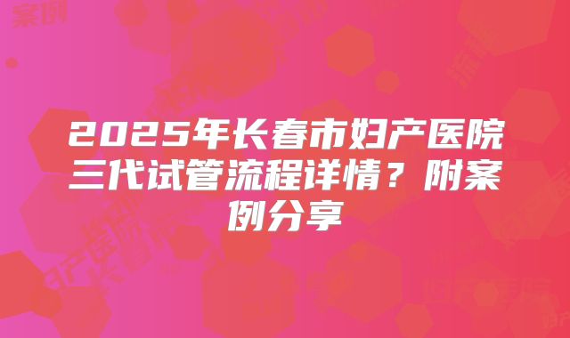 2025年长春市妇产医院三代试管流程详情？附案例分享