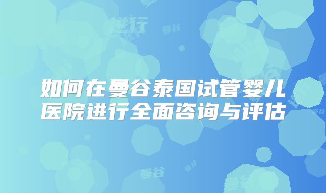 如何在曼谷泰国试管婴儿医院进行全面咨询与评估