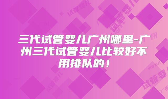 三代试管婴儿广州哪里-广州三代试管婴儿比较好不用排队的！