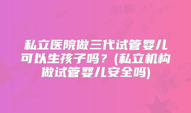 私立医院做三代试管婴儿可以生孩子吗？(私立机构做试管婴儿安全吗)