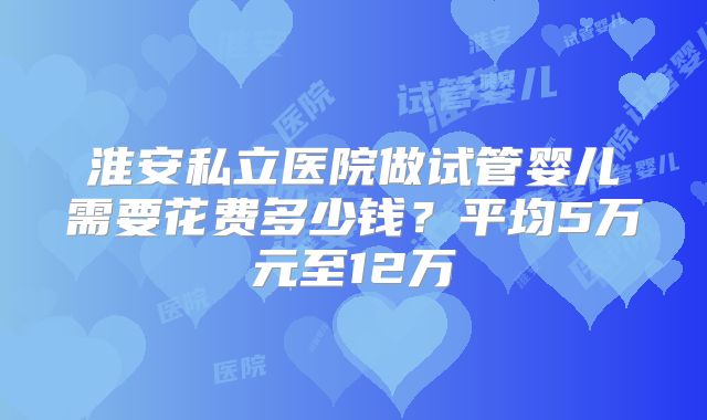 淮安私立医院做试管婴儿需要花费多少钱？平均5万元至12万