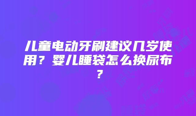 儿童电动牙刷建议几岁使用?婴儿睡袋怎么换尿布?