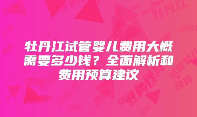 牡丹江试管婴儿费用大概需要多少钱？全面解析和费用预算建议