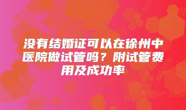 没有结婚证可以在徐州中医院做试管吗？附试管费用及成功率