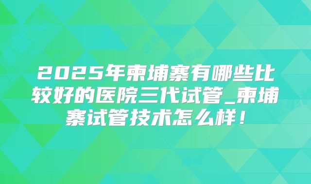 2025年柬埔寨有哪些比较好的医院三代试管_柬埔寨试管技术怎么样！