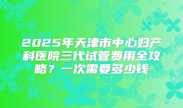 2025年天津市中心妇产科医院三代试管费用全攻略？一次需要多少钱