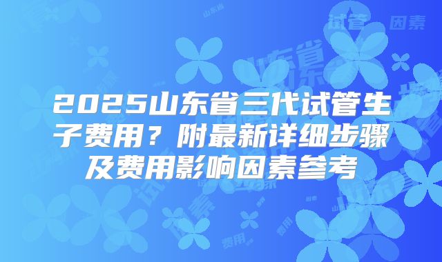 2025山东省三代试管生子费用?附最新详细步骤及费用影响因素参考