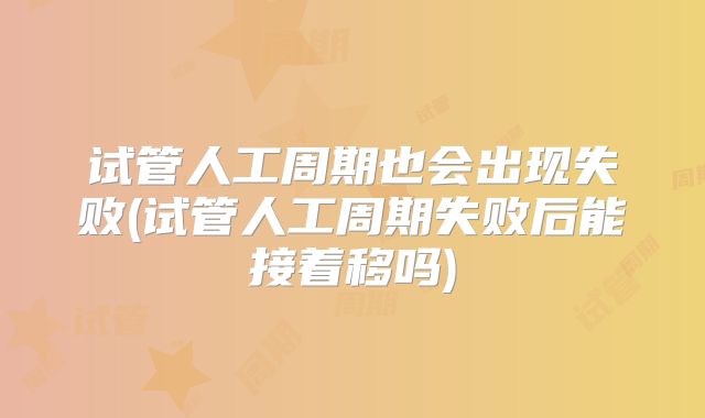 试管人工周期也会出现失败(试管人工周期失败后能接着移吗)