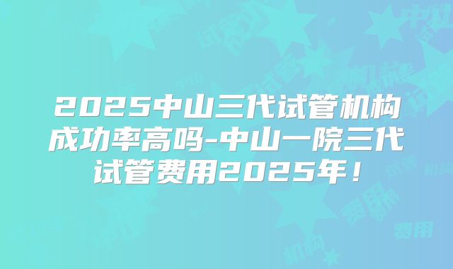 2025中山三代试管机构成功率高吗-中山一院三代试管费用2025年!