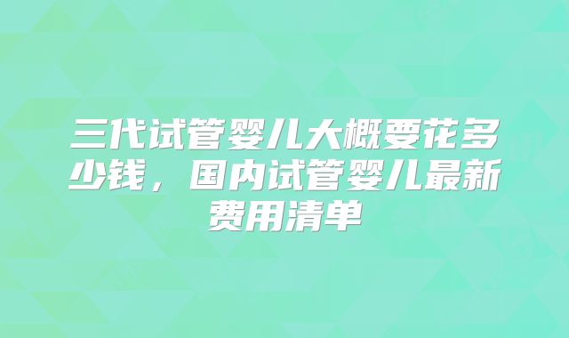 三代试管婴儿大概要花多少钱,国内试管婴儿最新费用清单