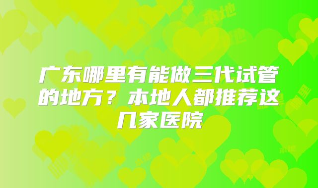 广东哪里有能做三代试管的地方？本地人都推荐这几家医院