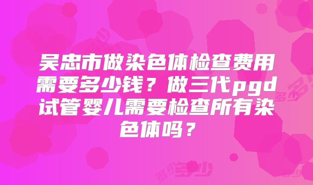 吴忠市做染色体检查费用需要多少钱？做三代pgd试管婴儿需要检查所有染色体吗？
