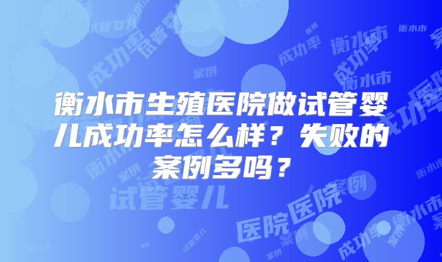 衡水市生殖医院做试管婴儿成功率怎么样?失败的案例多吗?