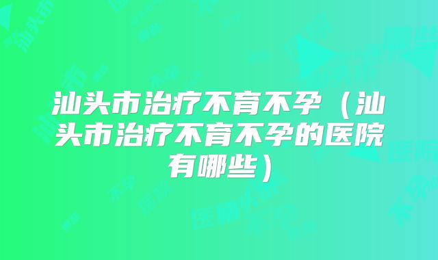 汕头市治疗不育不孕(汕头市治疗不育不孕的医院有哪些)