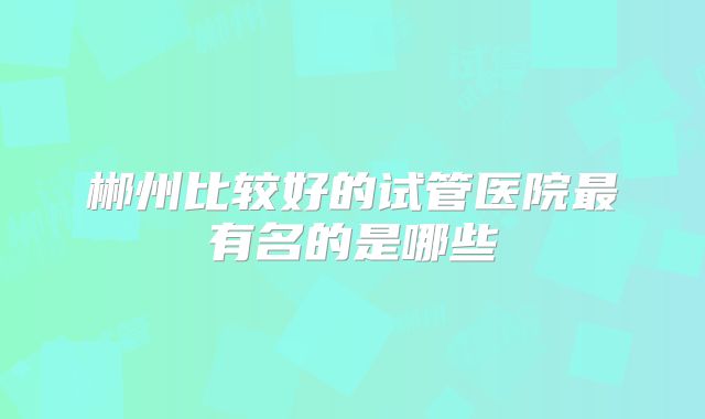 郴州比较好的试管医院最有名的是哪些