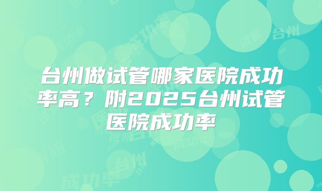 台州做试管哪家医院成功率高?附2025台州试管医院成功率