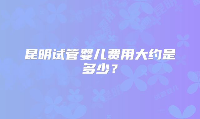 昆明试管婴儿费用大约是多少?