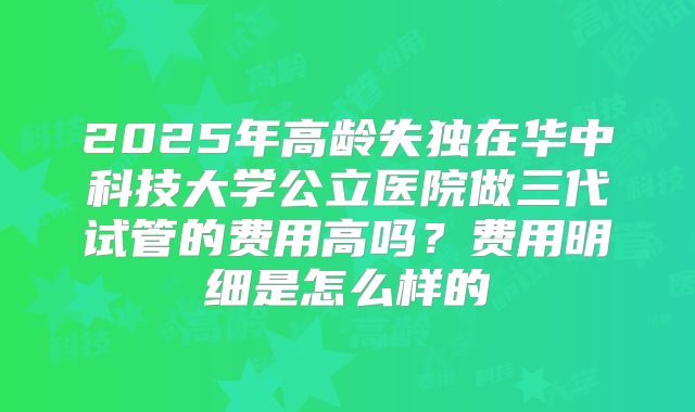 2025年高龄失独在华中科技大学公立医院做三代试管的费用高吗？费用明细是怎么样的