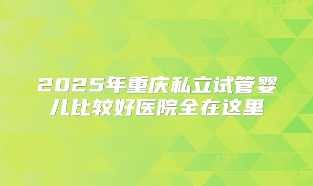 2025年重庆私立试管婴儿比较好医院全在这里
