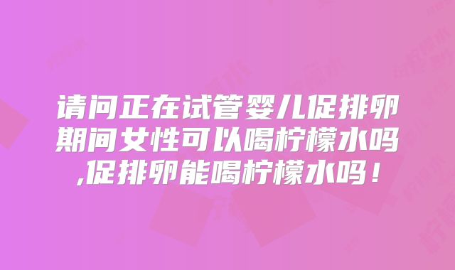 请问正在试管婴儿促排卵期间女性可以喝柠檬水吗,促排卵能喝柠檬水吗!
