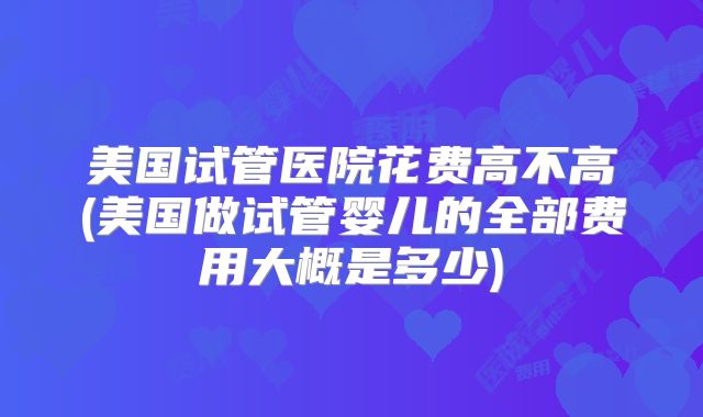 美国试管医院花费高不高(美国做试管婴儿的全部费用大概是多少)
