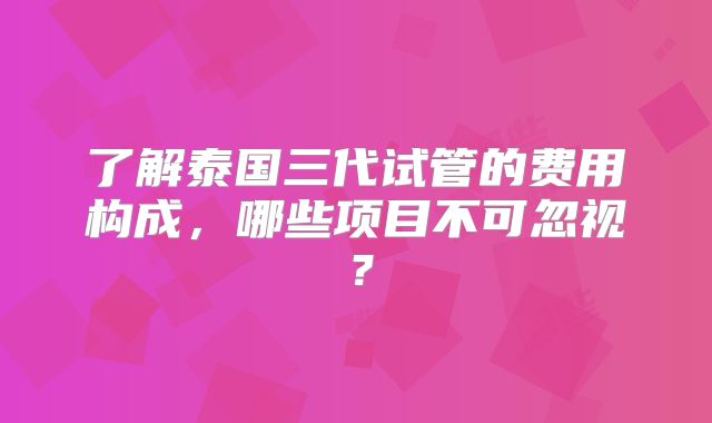 了解泰国三代试管的费用构成，哪些项目不可忽视？