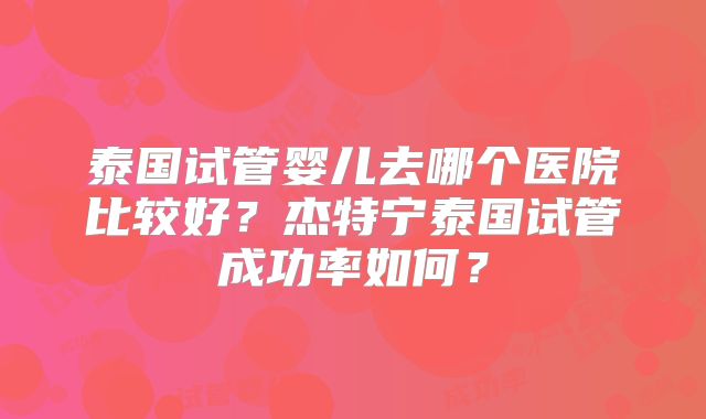 泰国试管婴儿去哪个医院比较好?杰特宁泰国试管成功率如何?