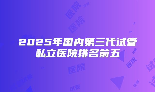 2025年国内第三代试管私立医院排名前五