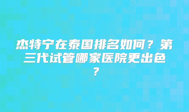 杰特宁在泰国排名如何?第三代试管哪家医院更出色?