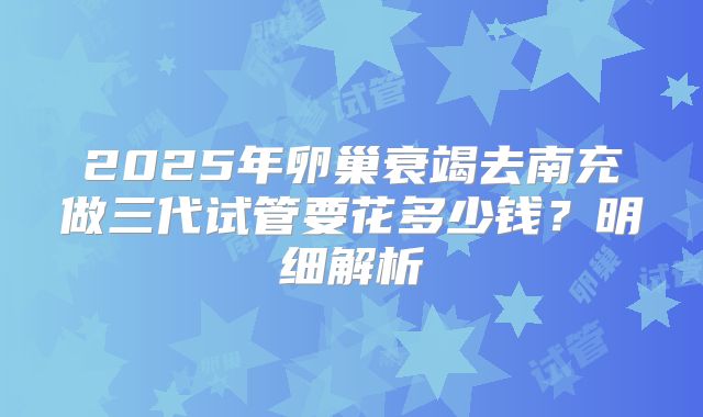 2025年卵巢衰竭去南充做三代试管要花多少钱？明细解析
