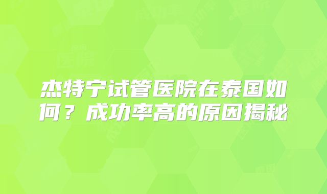 杰特宁试管医院在泰国如何？成功率高的原因揭秘