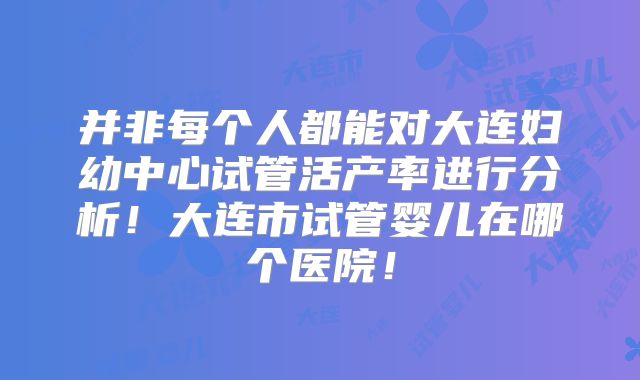 并非每个人都能对大连妇幼中心试管活产率进行分析!大连市试管婴儿在哪个医院!