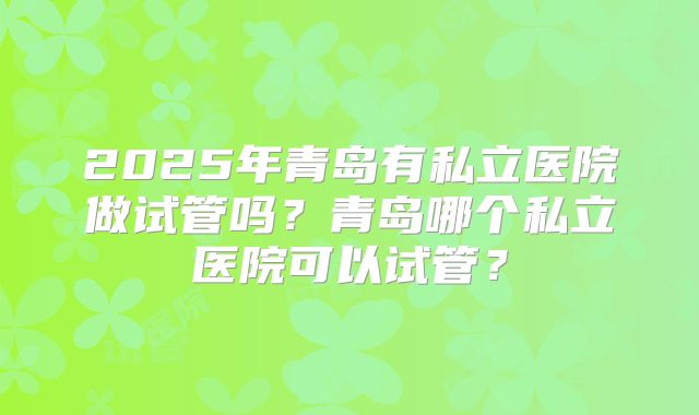 2025年青岛有私立医院做试管吗?青岛哪个私立医院可以试管?
