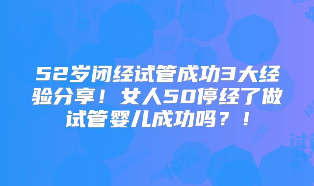 52岁闭经试管成功3大经验分享！女人50停经了做试管婴儿成功吗？！