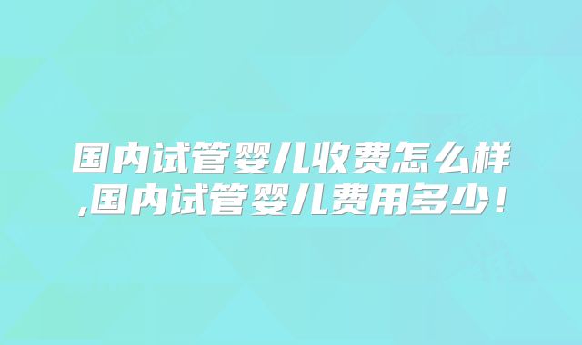 国内试管婴儿收费怎么样,国内试管婴儿费用多少！